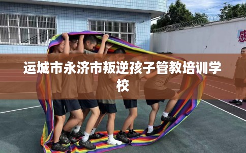 运城市永济市叛逆孩子管教培训学校 运城市永济市叛逆孩子管教培训学校