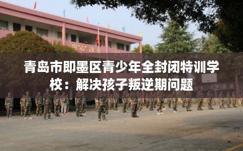 青岛市即墨区青少年全封闭特训学校:解决孩子叛逆期问题 青岛市即墨区青少年全封闭特训学校:解决孩子叛逆期问题