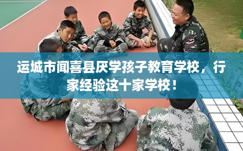 运城市闻喜县厌学孩子教育学校，行家经验这十家学校！