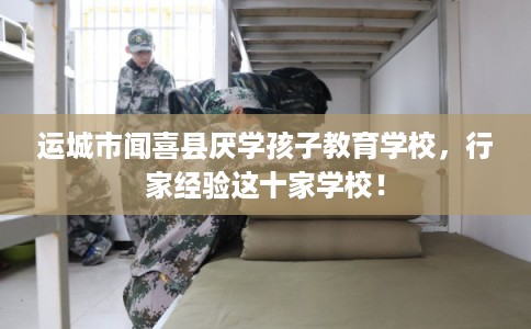 运城市闻喜县厌学孩子教育学校，行家经验这十家学校！
