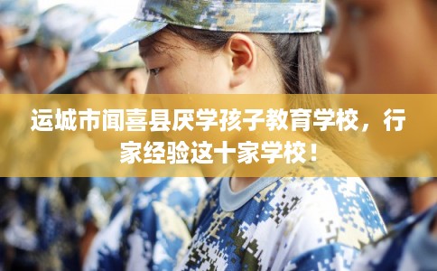 运城市闻喜县厌学孩子教育学校，行家经验这十家学校！