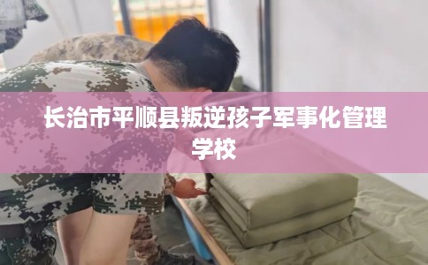长治市平顺县叛逆孩子军事化管理学校 长治市平顺县叛逆孩子军事化管理学校
