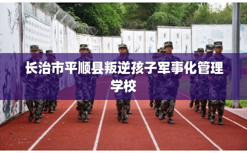 长治市平顺县叛逆孩子军事化管理学校 长治市平顺县叛逆孩子军事化管理学校