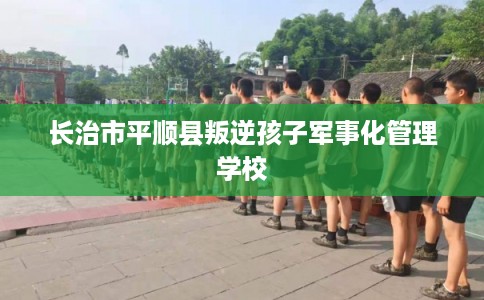 长治市平顺县叛逆孩子军事化管理学校