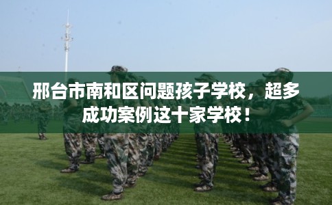 邢台市南和区问题孩子学校，超多成功案例这十家学校！