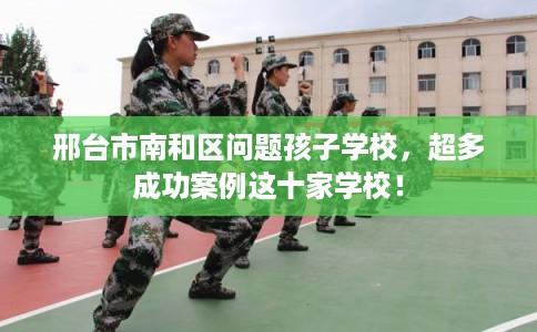 邢台市南和区问题孩子学校，超多成功案例这十家学校！