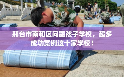 邢台市南和区问题孩子学校，超多成功案例这十家学校！