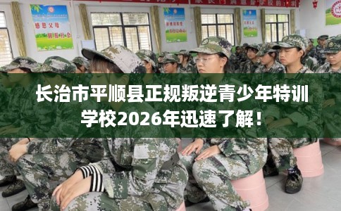 长治市平顺县正规叛逆青少年特训学校2026年迅速了解！
