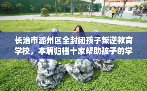 长治市潞州区全封闭孩子叛逆教育学校,本篇归档十家帮助孩子的学校! 长治市潞州区全封闭孩子叛逆教育学校,本篇归档十家帮助孩子的学校!