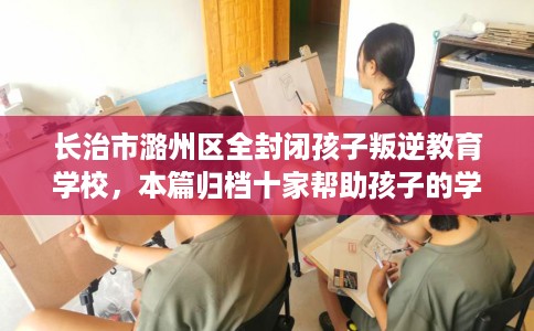 长治市潞州区全封闭孩子叛逆教育学校,本篇归档十家帮助孩子的学校! 长治市潞州区全封闭孩子叛逆教育学校,本篇归档十家帮助孩子的学校!