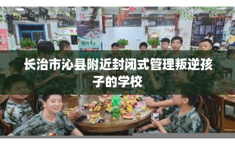 长治市沁县附近封闭式管理叛逆孩子的学校