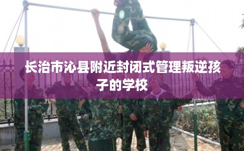 长治市沁县附近封闭式管理叛逆孩子的学校