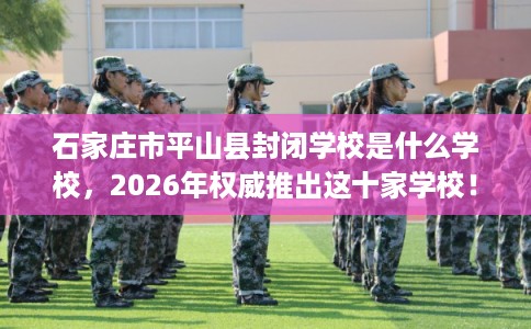石家庄市平山县封闭学校是什么学校,2026年权威推出这十家学校! 石家庄市平山县封闭学校是什么学校,2026年权威推出这十家学校!