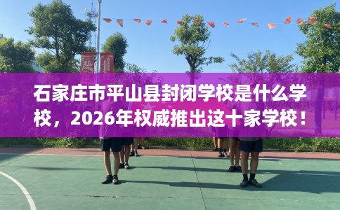 石家庄市平山县封闭学校是什么学校,2026年权威推出这十家学校! 石家庄市平山县封闭学校是什么学校,2026年权威推出这十家学校!