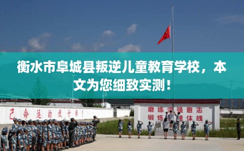 衡水市阜城县叛逆儿童教育学校，本文为您细致实测！