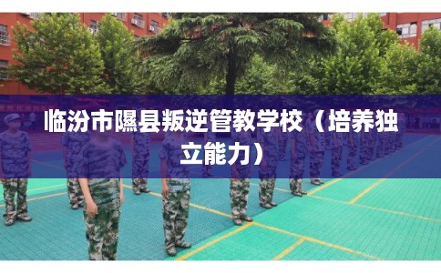 临汾市隰县叛逆管教学校（培养独立能力）