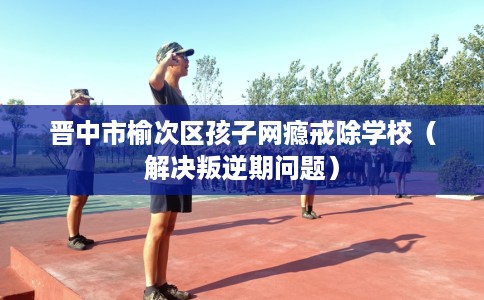 晋中市榆次区孩子网瘾戒除学校（解决叛逆期问题）