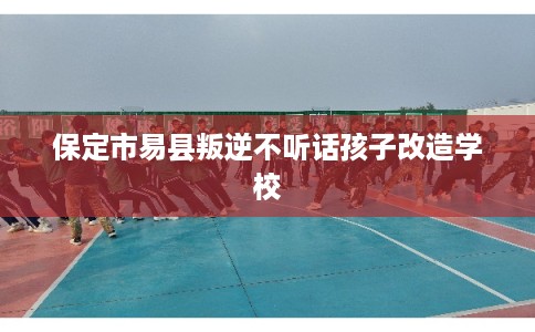 保定市易县叛逆不听话孩子改造学校 保定市易县叛逆不听话孩子改造学校