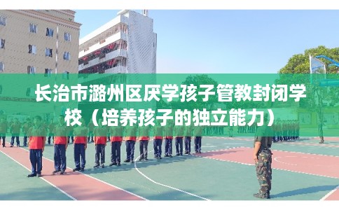长治市潞州区厌学孩子管教封闭学校（培养孩子的独立能力）