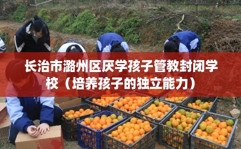 长治市潞州区厌学孩子管教封闭学校（培养孩子的独立能力）