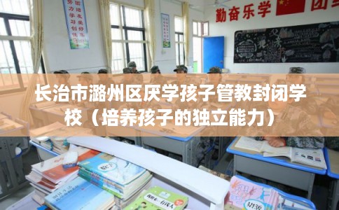 长治市潞州区厌学孩子管教封闭学校（培养孩子的独立能力）