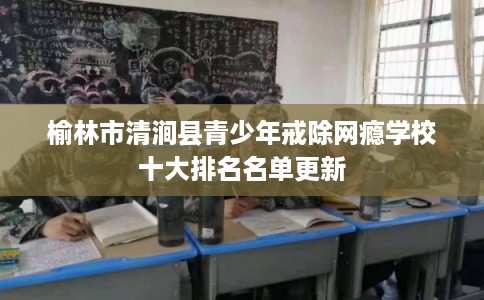 榆林市清涧县青少年戒除网瘾学校十大排名名单更新