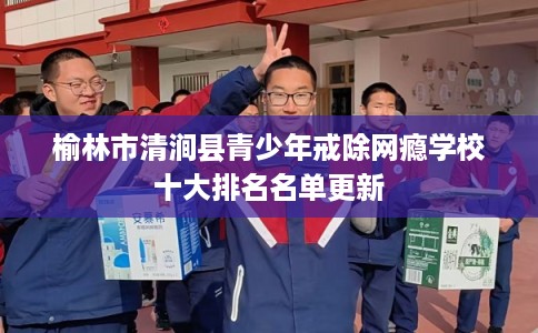 榆林市清涧县青少年戒除网瘾学校十大排名名单更新