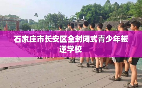 石家庄市长安区全封闭式青少年叛逆学校 石家庄市长安区全封闭式青少年叛逆学校