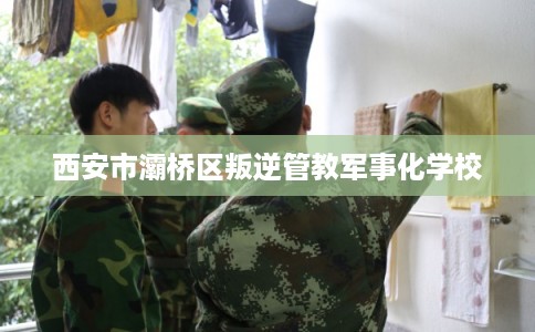 西安市灞桥区叛逆管教军事化学校 西安市灞桥区叛逆管教军事化学校