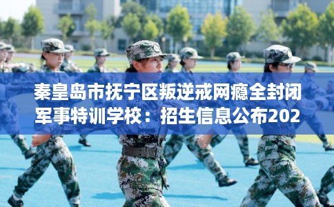 秦皇岛市抚宁区叛逆戒网瘾全封闭军事特训学校：招生信息公布2026年