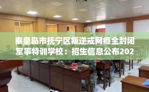 秦皇岛市抚宁区叛逆戒网瘾全封闭军事特训学校：招生信息公布2026年