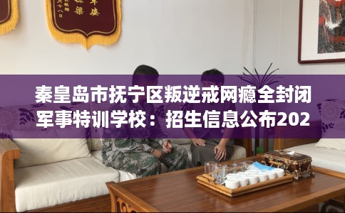 秦皇岛市抚宁区叛逆戒网瘾全封闭军事特训学校：招生信息公布2026年