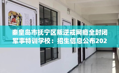 秦皇岛市抚宁区叛逆戒网瘾全封闭军事特训学校：招生信息公布2026年