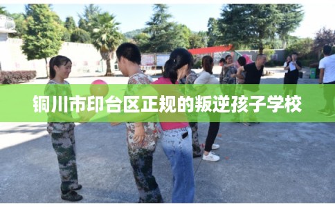 铜川市印台区正规的叛逆孩子学校 铜川市印台区正规的叛逆孩子学校
