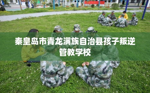 秦皇岛市青龙满族自治县孩子叛逆管教学校 秦皇岛市青龙满族自治县孩子叛逆管教学校
