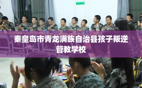 秦皇岛市青龙满族自治县孩子叛逆管教学校 秦皇岛市青龙满族自治县孩子叛逆管教学校