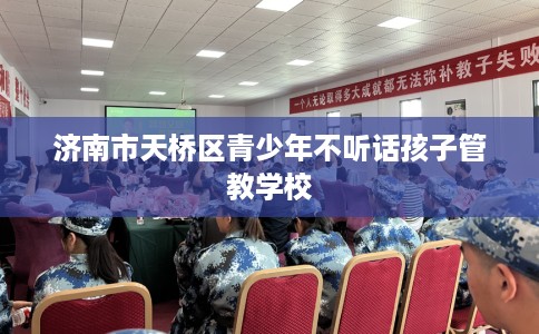济南市天桥区青少年不听话孩子管教学校 济南市天桥区青少年不听话孩子管教学校