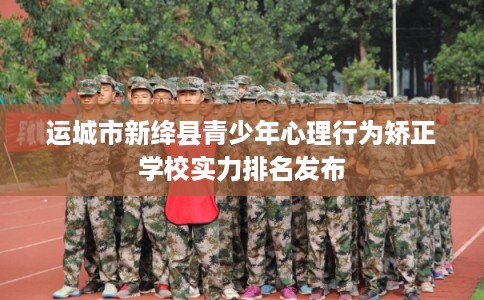 运城市新绛县青少年心理行为矫正学校实力排名发布 运城市新绛县青少年心理行为矫正学校实力排名发布