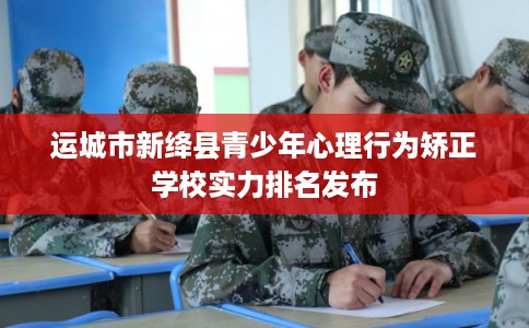 运城市新绛县青少年心理行为矫正学校实力排名发布 运城市新绛县青少年心理行为矫正学校实力排名发布