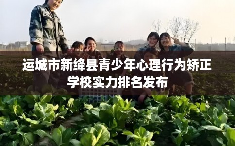运城市新绛县青少年心理行为矫正学校实力排名发布 运城市新绛县青少年心理行为矫正学校实力排名发布