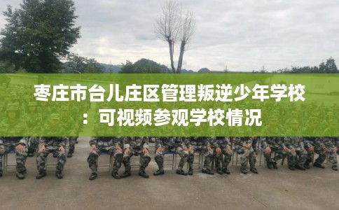 枣庄市台儿庄区管理叛逆少年学校：可视频参观学校情况