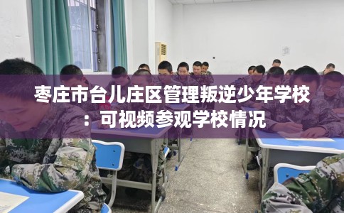 枣庄市台儿庄区管理叛逆少年学校：可视频参观学校情况