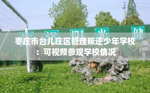 枣庄市台儿庄区管理叛逆少年学校：可视频参观学校情况