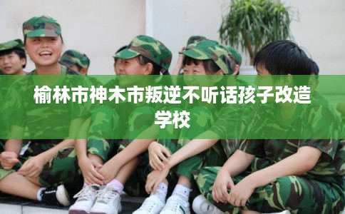 榆林市神木市叛逆不听话孩子改造学校