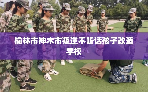 榆林市神木市叛逆不听话孩子改造学校