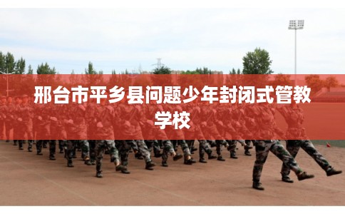 邢台市平乡县问题少年封闭式管教学校 邢台市平乡县问题少年封闭式管教学校