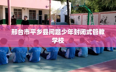 邢台市平乡县问题少年封闭式管教学校 邢台市平乡县问题少年封闭式管教学校