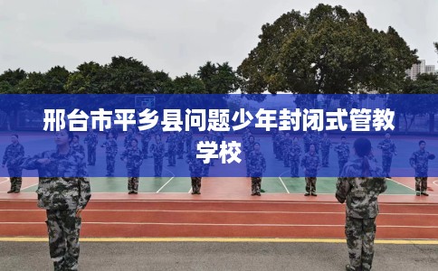 邢台市平乡县问题少年封闭式管教学校 邢台市平乡县问题少年封闭式管教学校