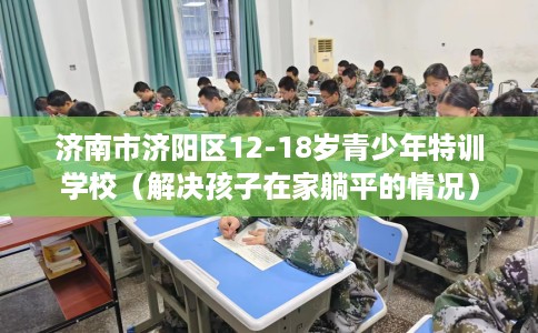 济南市济阳区12-18岁青少年特训学校(解决孩子在家躺平的情况) 济南市济阳区12-18岁青少年特训学校(解决孩子在家躺平的情况)