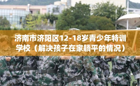 济南市济阳区12-18岁青少年特训学校(解决孩子在家躺平的情况) 济南市济阳区12-18岁青少年特训学校(解决孩子在家躺平的情况)